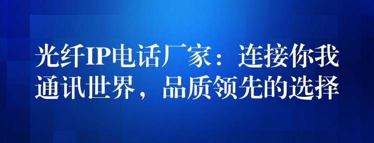 光纤IP电话厂家：连接你我通讯世界，品质领先的选择