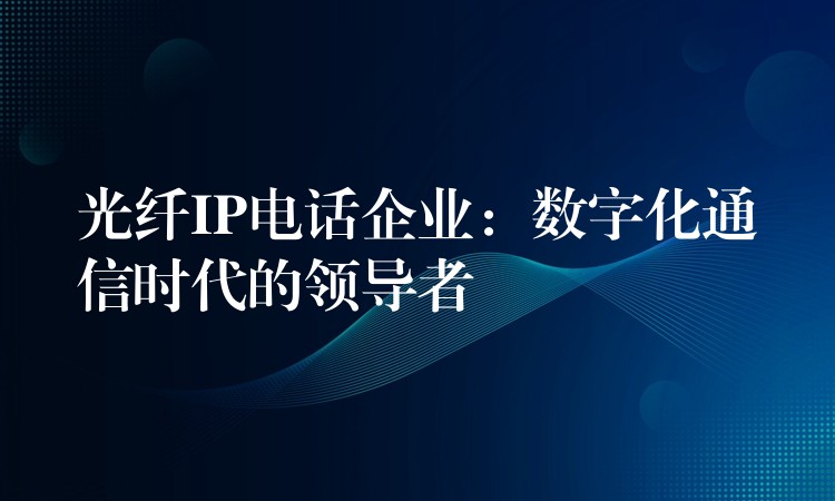 光纤IP电话企业：数字化通信时代的领导者