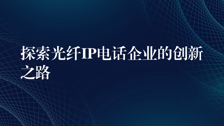 探索光纤IP电话企业的创新之路