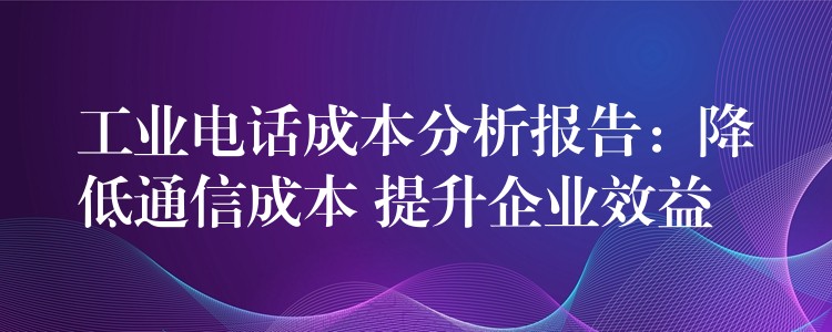 工业电话成本分析报告：降低通信成本 提升企业效益