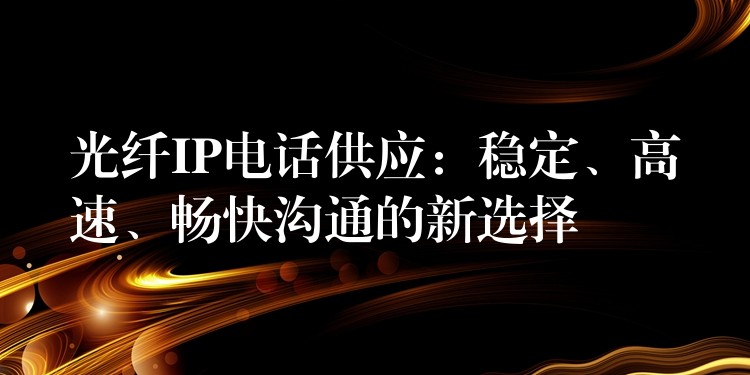 光纤IP电话供应：稳定、高速、畅快沟通的新选择