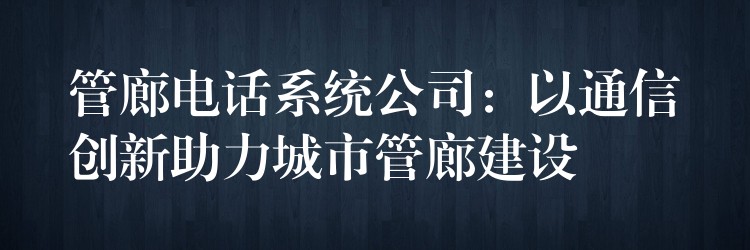 管廊电话系统公司：以通信创新助力城市管廊建设