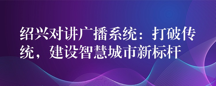 绍兴对讲广播系统：打破传统，建设智慧城市新标杆