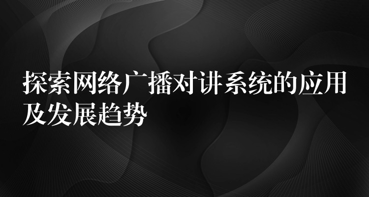 探索网络广播对讲系统的应用及发展趋势