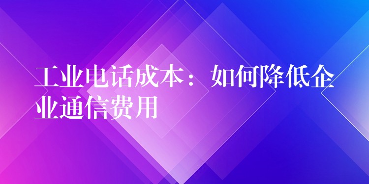 工业电话成本：如何降低企业通信费用