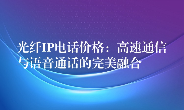 光纤IP电话价格：高速通信与语音通话的完美融合