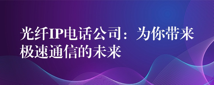 光纤IP电话公司：为你带来极速通信的未来