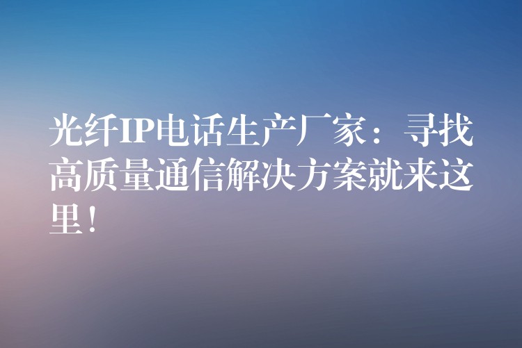 光纤IP电话生产厂家：寻找高质量通信解决方案就来这里！