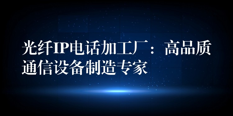 光纤IP电话加工厂：高品质通信设备制造专家