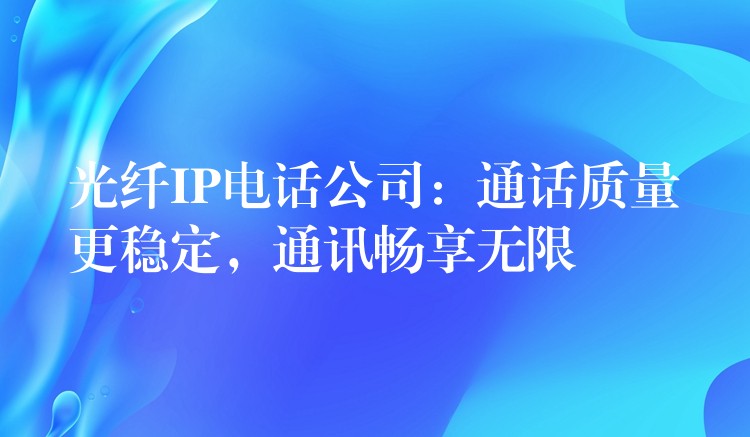 光纤IP电话公司：通话质量更稳定，通讯畅享无限