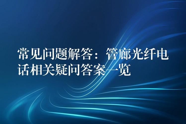 常见问题解答：管廊光纤电话相关疑问答案一览