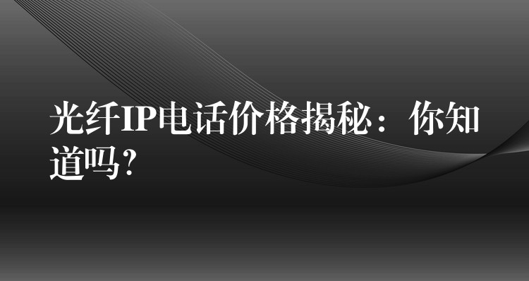 光纤IP电话价格揭秘：你知道吗？