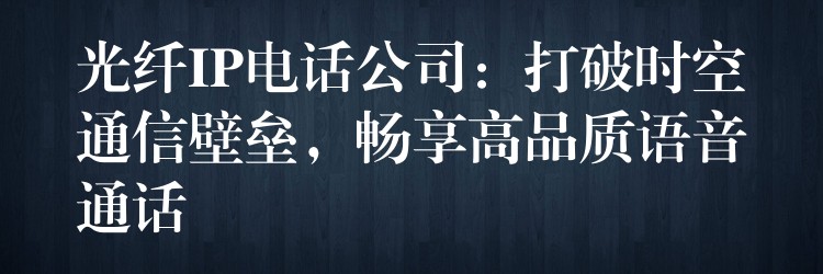 光纤IP电话公司：打破时空通信壁垒，畅享高品质语音通话