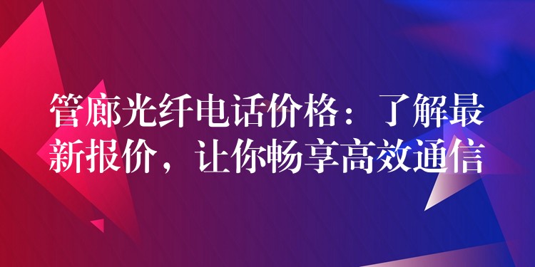 管廊光纤电话价格：了解最新报价，让你畅享高效通信