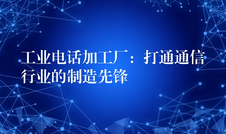 工业电话加工厂：打通通信行业的制造先锋