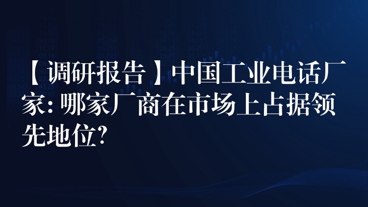 【调研报告】中国工业电话厂家: 哪家厂商在市场上占据领先地位？