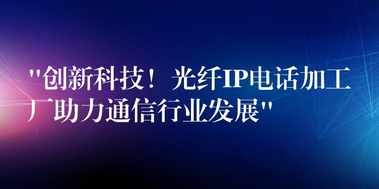 “创新科技！光纤IP电话加工厂助力通信行业发展”