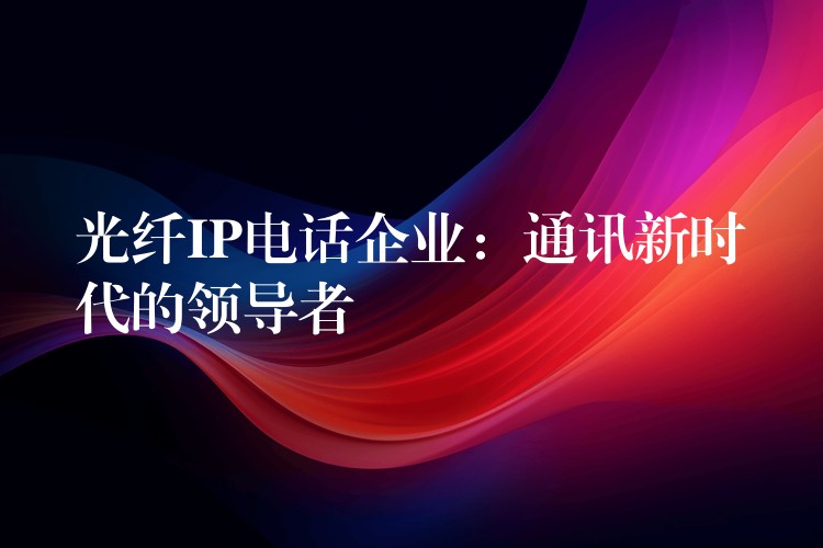 光纤IP电话企业：通讯新时代的领导者