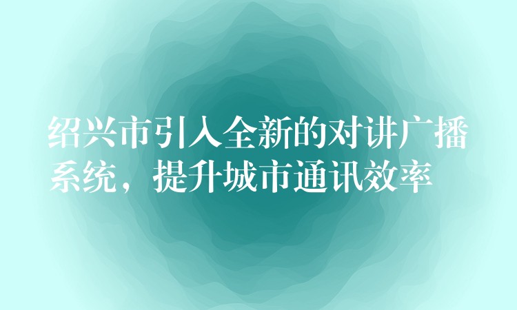 绍兴市引入全新的对讲广播系统，提升城市通讯效率