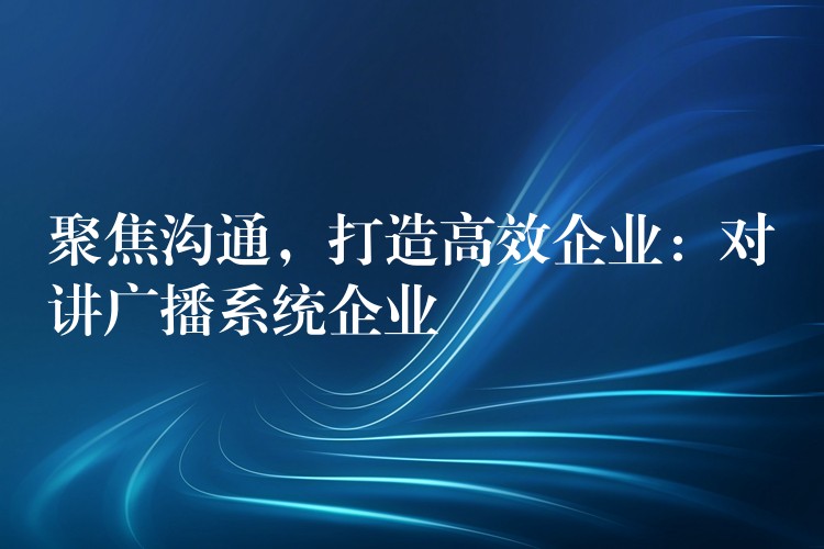 聚焦沟通，打造高效企业：对讲广播系统企业