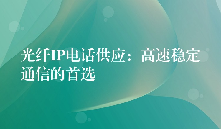 光纤IP电话供应：高速稳定通信的首选