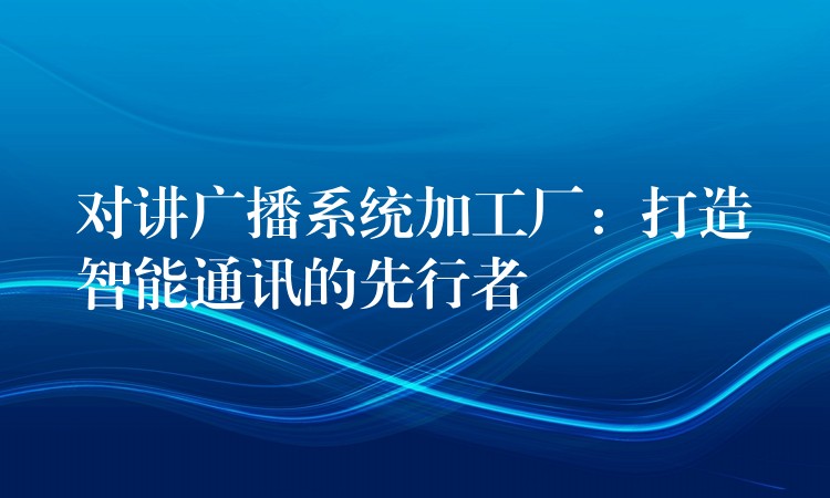 对讲广播系统加工厂：打造智能通讯的先行者