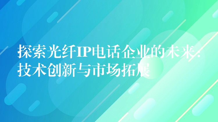 探索光纤IP电话企业的未来：技术创新与市场拓展