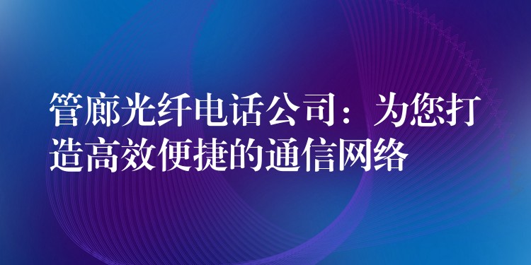 管廊光纤电话公司：为您打造高效便捷的通信网络