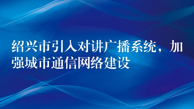 绍兴市引入对讲广播系统，加强城市通信网络建设