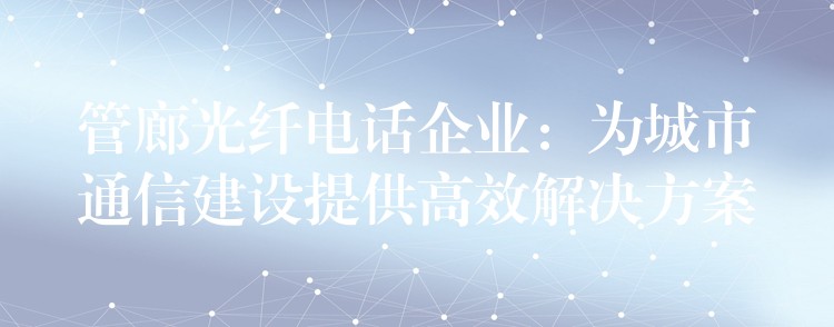 管廊光纤电话企业：为城市通信建设提供高效解决方案