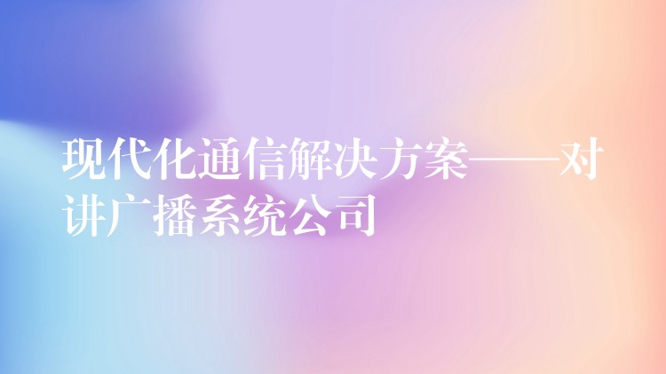 现代化通信解决方案——对讲广播系统公司