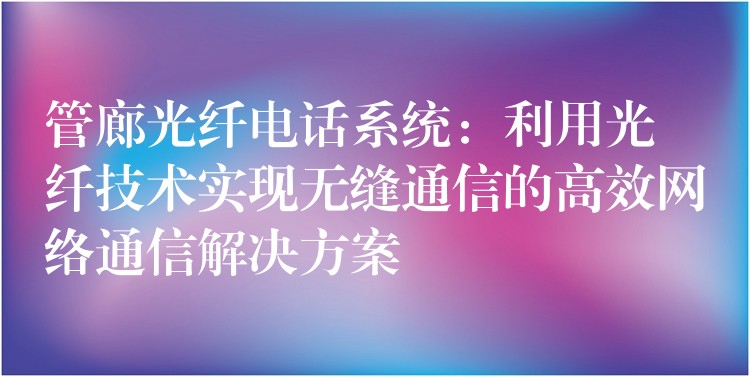 管廊光纤电话系统：利用光纤技术实现无缝通信的高效网络通信解决方案