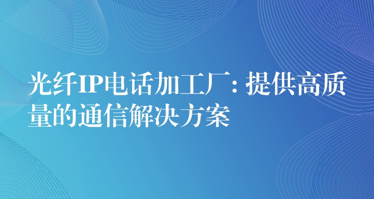 光纤IP电话加工厂: 提供高质量的通信解决方案