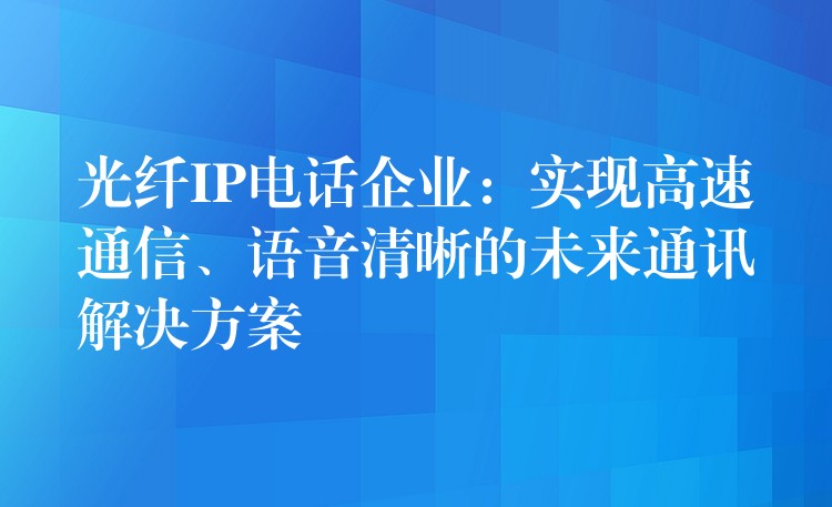 光纤IP电话企业：实现高速通信、语音清晰的未来通讯解决方案