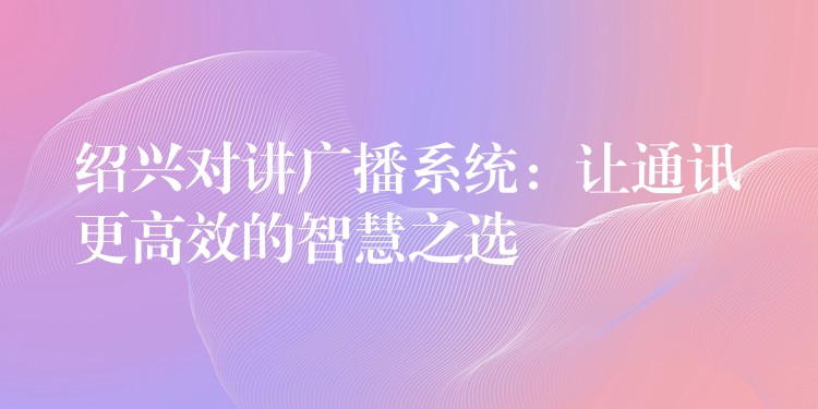 绍兴对讲广播系统：让通讯更高效的智慧之选