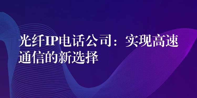 光纤IP电话公司：实现高速通信的新选择