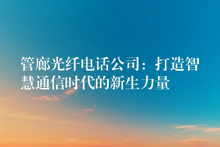 管廊光纤电话公司：打造智慧通信时代的新生力量