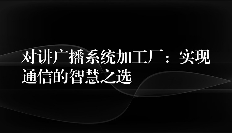 对讲广播系统加工厂：实现通信的智慧之选