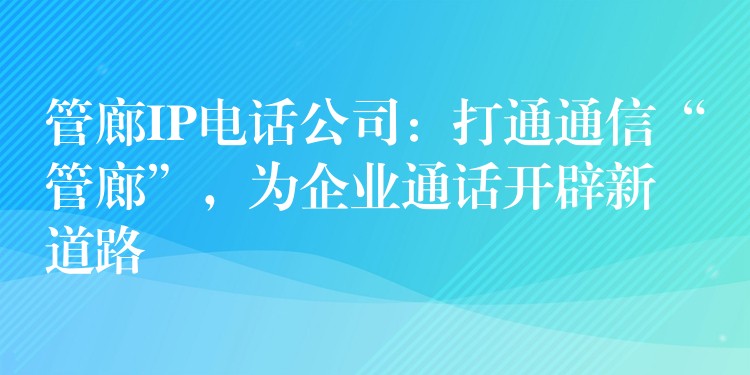 管廊IP电话公司：打通通信“管廊”，为企业通话开辟新道路