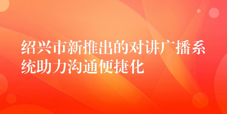 绍兴市新推出的对讲广播系统助力沟通便捷化