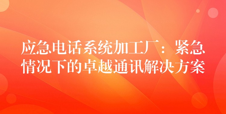 应急电话系统加工厂：紧急情况下的卓越通讯解决方案