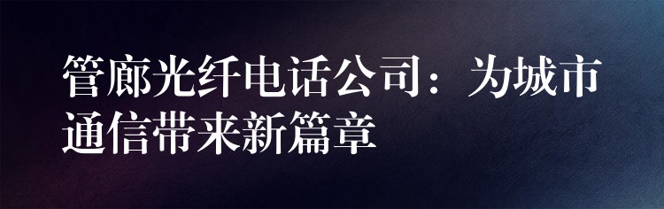 管廊光纤电话公司：为城市通信带来新篇章