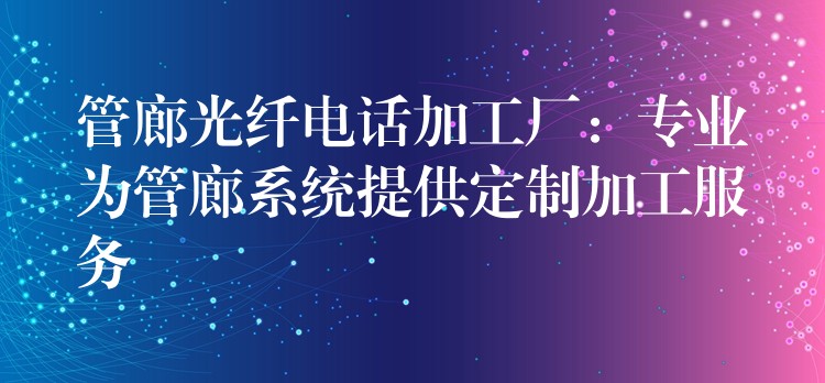 管廊光纤电话加工厂：专业为管廊系统提供定制加工服务