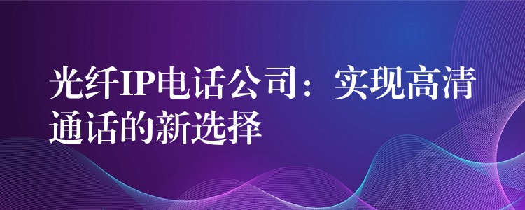 光纤IP电话公司：实现高清通话的新选择