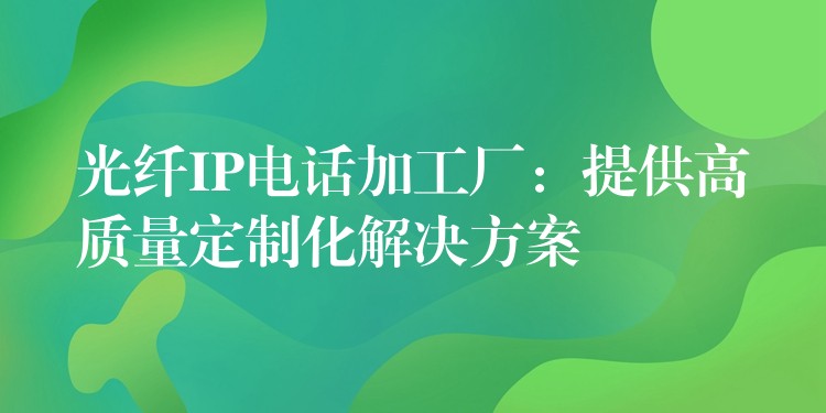 光纤IP电话加工厂：提供高质量定制化解决方案