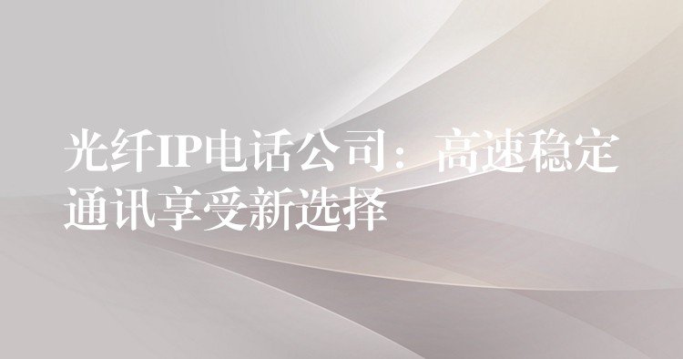 光纤IP电话公司：高速稳定通讯享受新选择