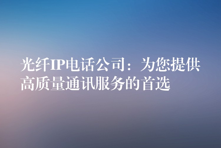 光纤IP电话公司：为您提供高质量通讯服务的首选