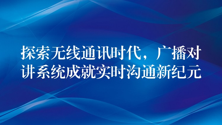 探索无线通讯时代，广播对讲系统成就实时沟通新纪元