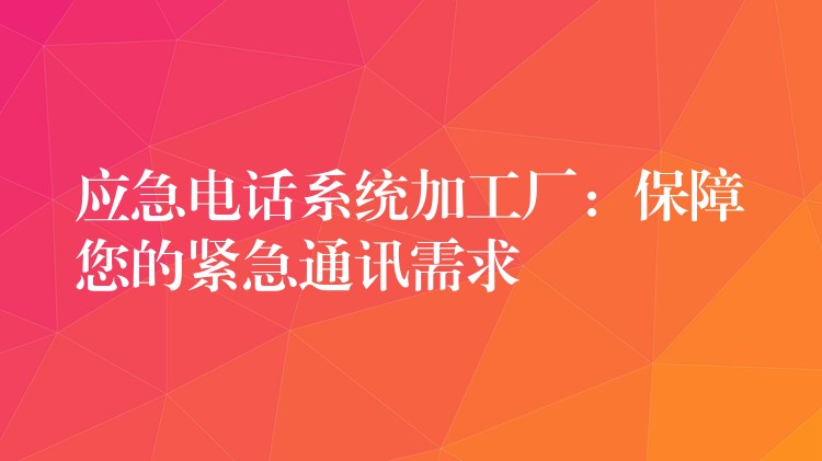 应急电话系统加工厂：保障您的紧急通讯需求