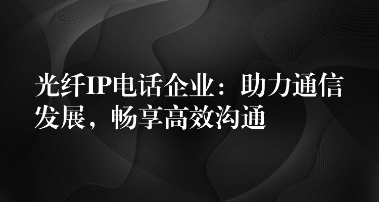 光纤IP电话企业：助力通信发展，畅享高效沟通